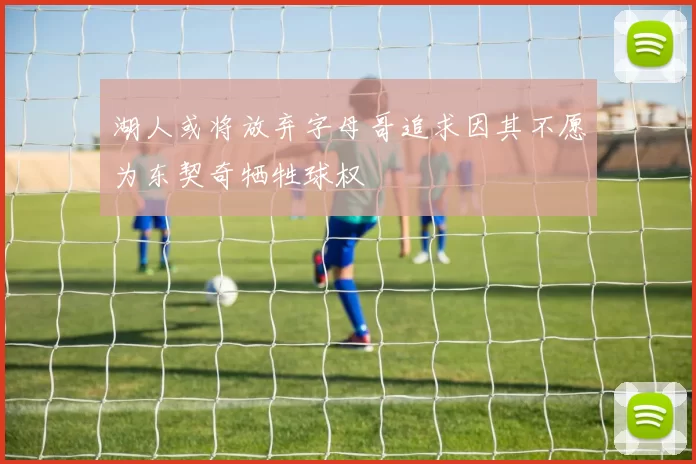 湖人或将放弃字母哥追求因其不愿为东契奇牺牲球权