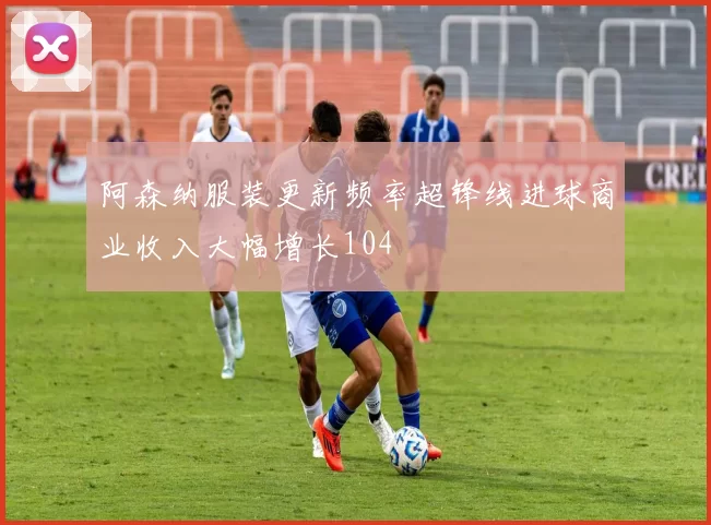 阿森纳服装更新频率超锋线进球商业收入大幅增长104
