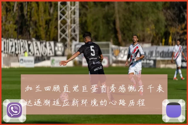 加兰回顾直觉巨蛋首秀感慨万千表达逐渐适应新环境的心路历程