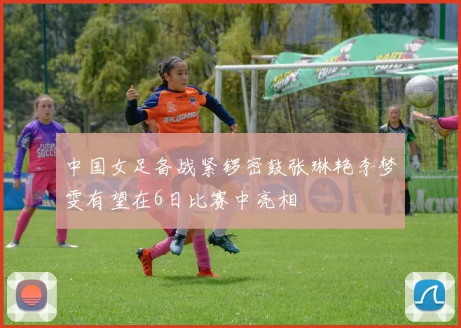 中国女足备战紧锣密鼓张琳艳李梦雯有望在6日比赛中亮相