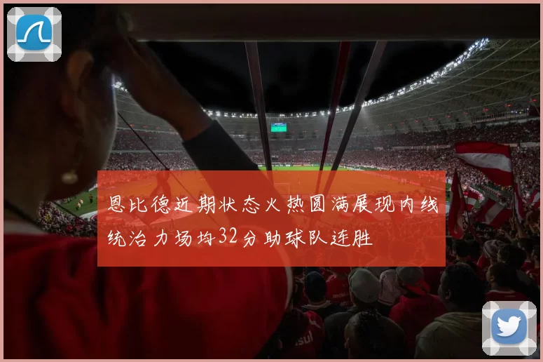 恩比德近期状态火热圆满展现内线统治力场均32分助球队连胜