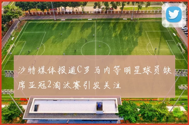 沙特媒体报道C罗马内等明星球员缺席亚冠2淘汰赛引发关注