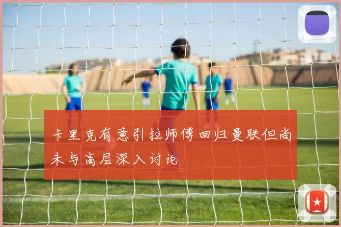 卡里克有意引拉师傅回归曼联但尚未与高层深入讨论