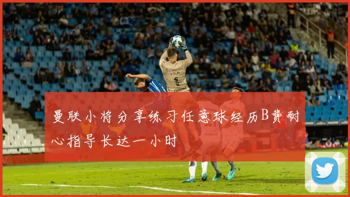 曼联小将分享练习任意球经历B费耐心指导长达一小时