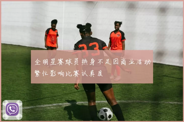 全明星赛球员热身不足因商业活动繁忙影响比赛认真度