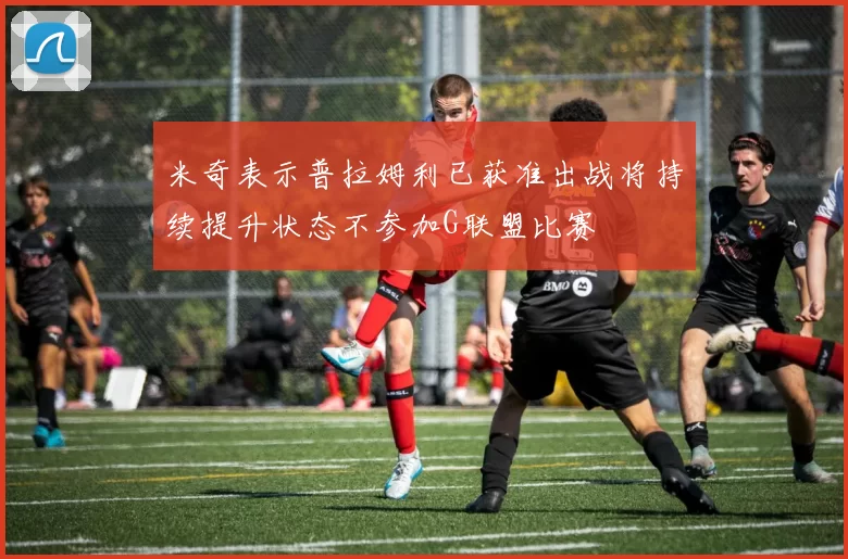米奇表示普拉姆利已获准出战将持续提升状态不参加G联盟比赛