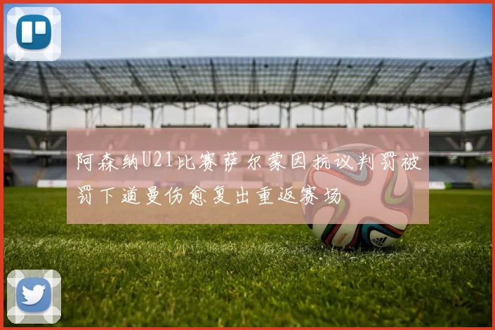 阿森纳U21比赛萨尔蒙因抗议判罚被罚下道曼伤愈复出重返赛场