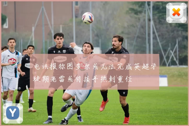 电讯报称图多尔或无法完成英超学徒期老雷或将接手热刺重任