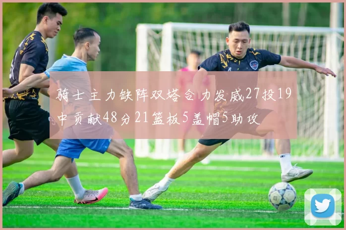 骑士主力缺阵双塔合力发威27投19中贡献48分21篮板5盖帽5助攻