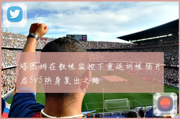 塔图姆在教练监控下重返训练场开启5v5热身复出之路