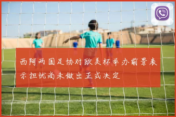 西阿两国足协对欧美杯举办前景表示担忧尚未做出正式决定