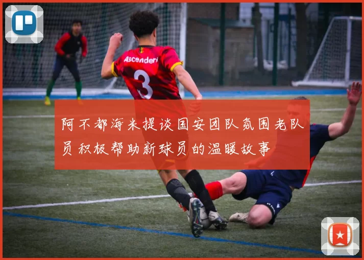 阿不都海米提谈国安团队氛围老队员积极帮助新球员的温暖故事