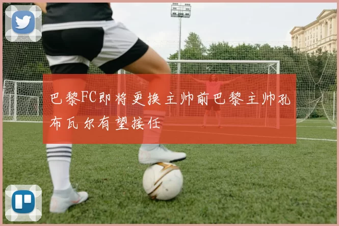 巴黎FC即将更换主帅前巴黎主帅孔布瓦尔有望接任