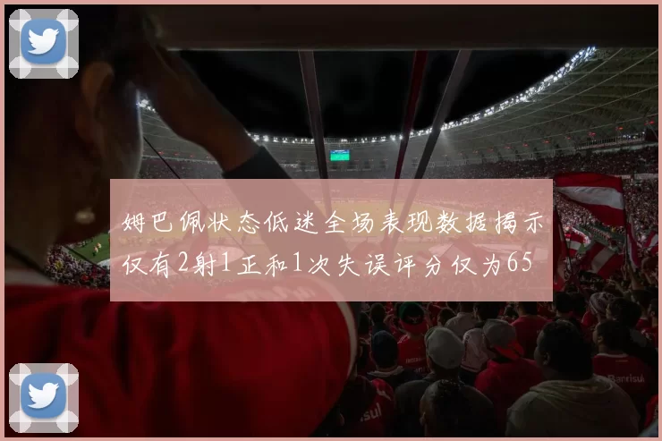 姆巴佩状态低迷全场表现数据揭示仅有2射1正和1次失误评分仅为65